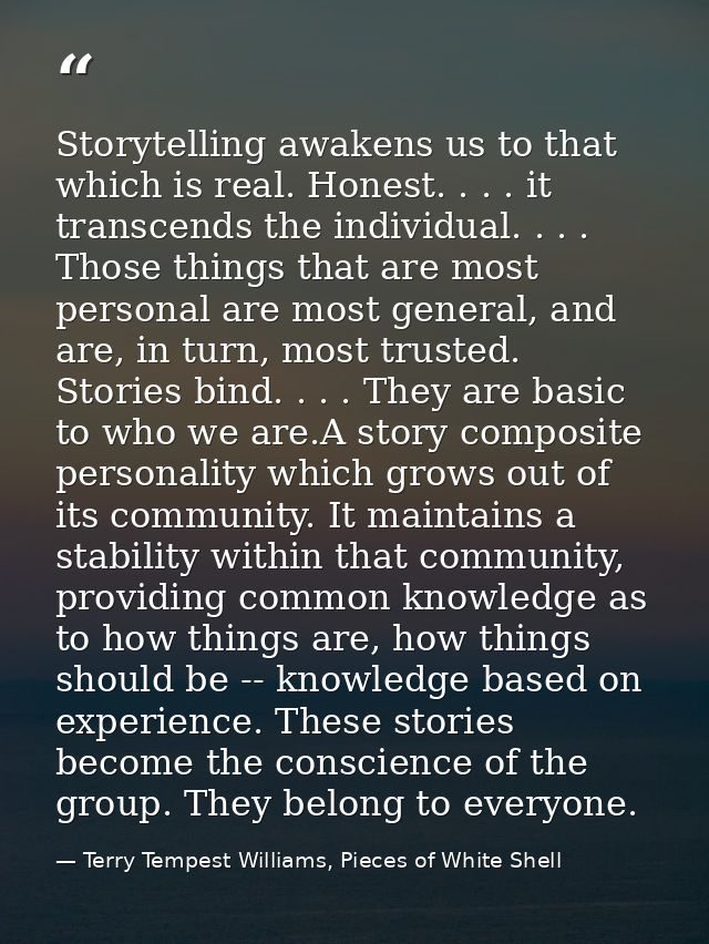 Storytelling awakens us to that which is real. Honest. . . . it transcends the individual. . . . Those things that are m — Terry Tempest Williams, Pieces of White Shell