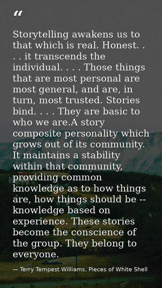 Storytelling awakens us to that which is real. Honest. . . . it transcends the individual. . . . Those things that are m — Terry Tempest Williams, Pieces of White Shell