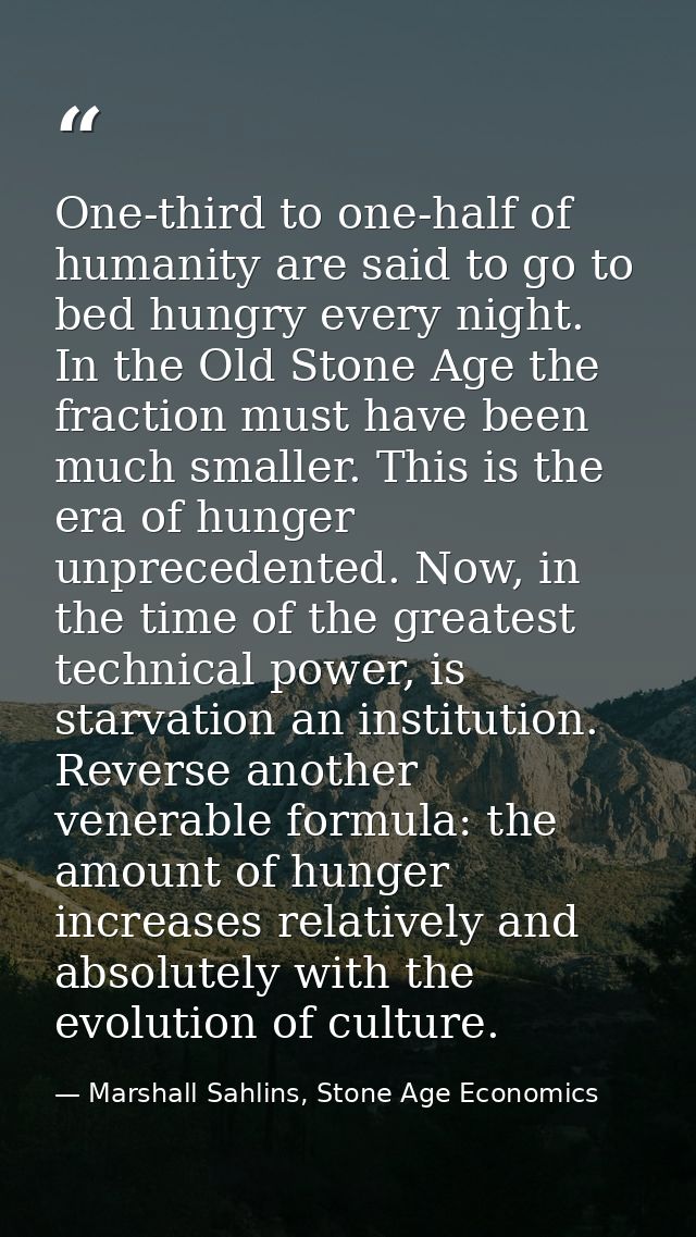 One-third to one-half of humanity are said to go to bed hungry every night. In the Old Stone Age the fraction must have  — Marshall Sahlins, Stone Age Economics