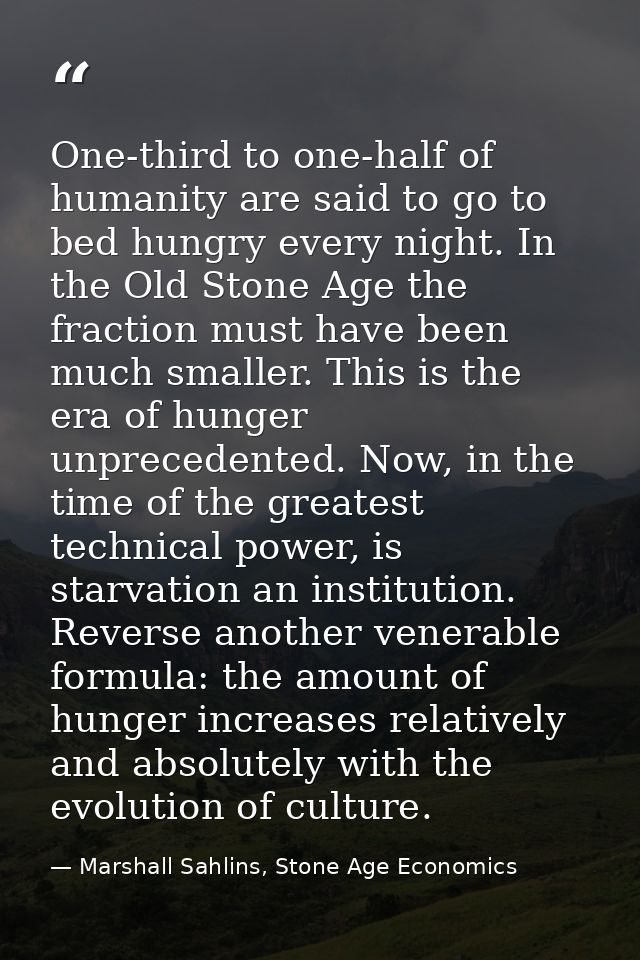 One-third to one-half of humanity are said to go to bed hungry every night. In the Old Stone Age the fraction must have  — Marshall Sahlins, Stone Age Economics