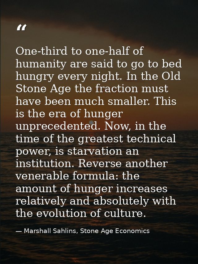 One-third to one-half of humanity are said to go to bed hungry every night. In the Old Stone Age the fraction must have  — Marshall Sahlins, Stone Age Economics