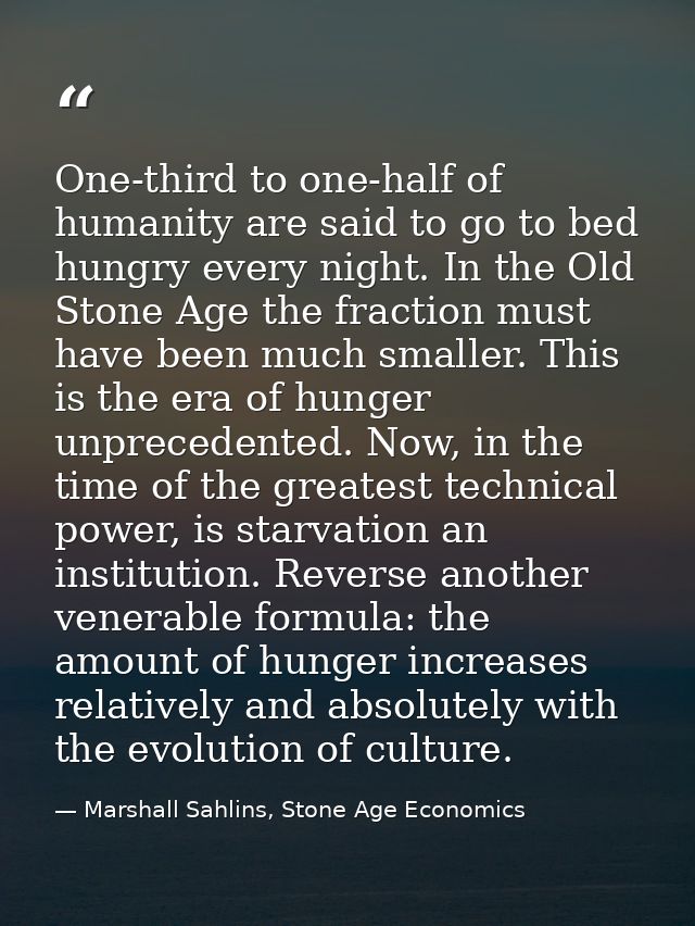One-third to one-half of humanity are said to go to bed hungry every night. In the Old Stone Age the fraction must have  — Marshall Sahlins, Stone Age Economics
