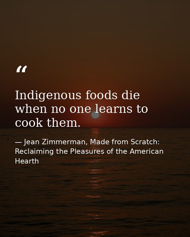 Indigenous foods die when no one learns to cook them. — Jean Zimmerman, Made from Scratch: Reclaiming the Pleasures of the American Hearth