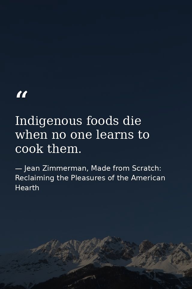 Indigenous foods die when no one learns to cook them. — Jean Zimmerman, Made from Scratch: Reclaiming the Pleasures of the American Hearth