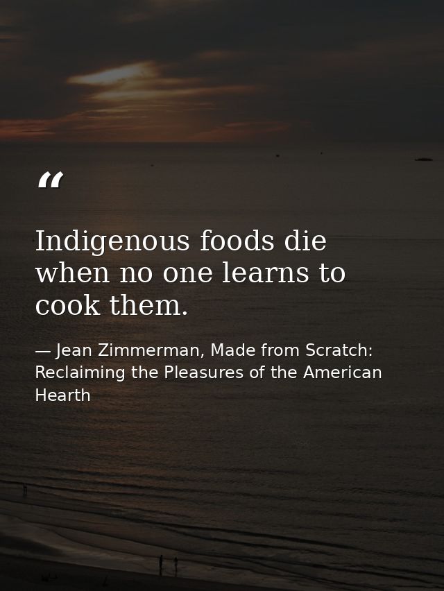 Indigenous foods die when no one learns to cook them. — Jean Zimmerman, Made from Scratch: Reclaiming the Pleasures of the American Hearth