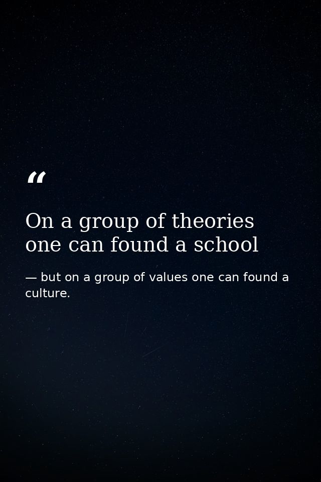 On a group of theories one can found a school — but on a group of values one can found a culture.