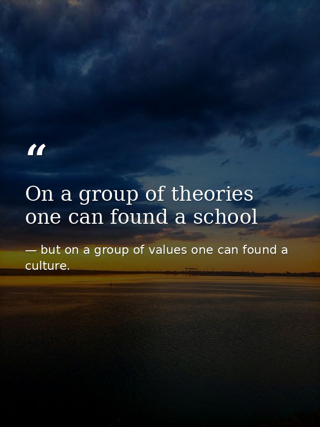 On a group of theories one can found a school — but on a group of values one can found a culture.