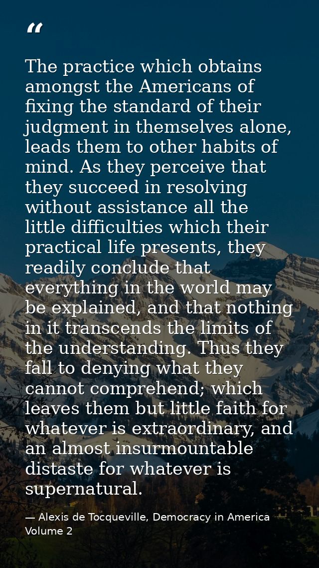 The practice which obtains amongst the Americans of fixing the standard of their judgment in themselves alone, leads the — Alexis de Tocqueville, Democracy in America Volume 2