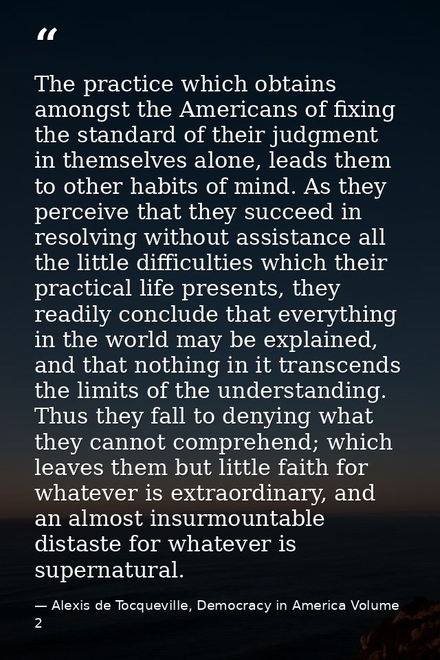 The practice which obtains amongst the Americans of fixing the standard of their judgment in themselves alone, leads the — Alexis de Tocqueville, Democracy in America Volume 2