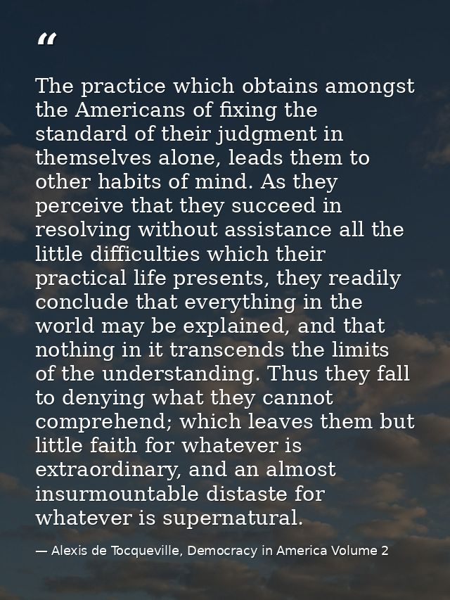 The practice which obtains amongst the Americans of fixing the standard of their judgment in themselves alone, leads the — Alexis de Tocqueville, Democracy in America Volume 2