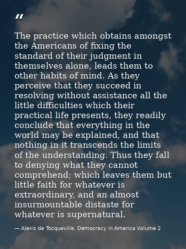 The practice which obtains amongst the Americans of fixing the standard of their judgment in themselves alone, leads the — Alexis de Tocqueville, Democracy in America Volume 2