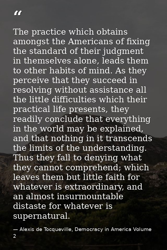 The practice which obtains amongst the Americans of fixing the standard of their judgment in themselves alone, leads the — Alexis de Tocqueville, Democracy in America Volume 2