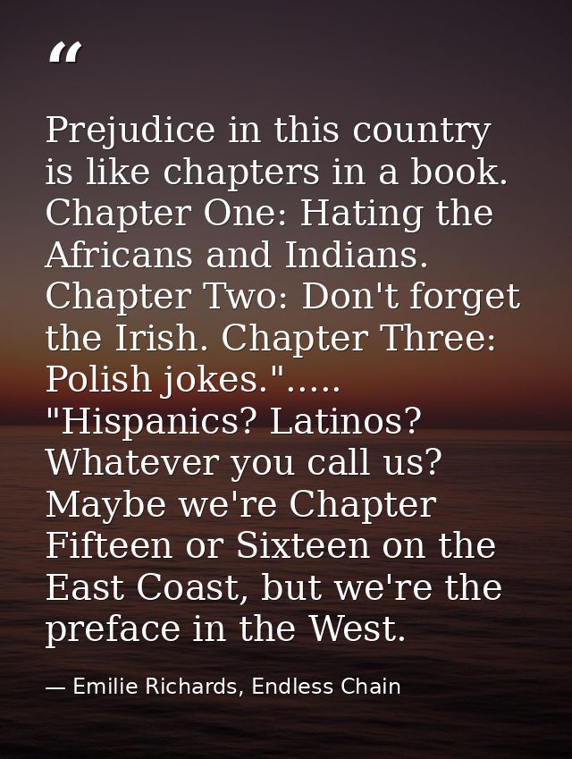 Prejudice in this country is like chapters in a book. Chapter One: Hating the Africans and Indians. Chapter Two: Don't f — Emilie Richards, Endless Chain