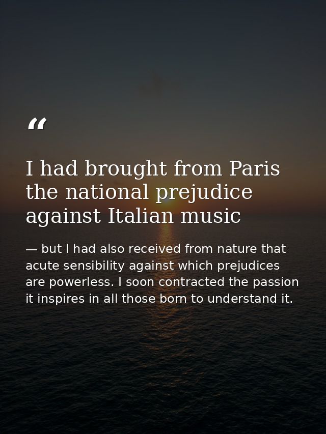 I had brought from Paris the national prejudice against Italian music — but I had also received from nature that acute sensibility against which prejudices are powerless. I soon contracted the passion it inspires in all those born to understand it.