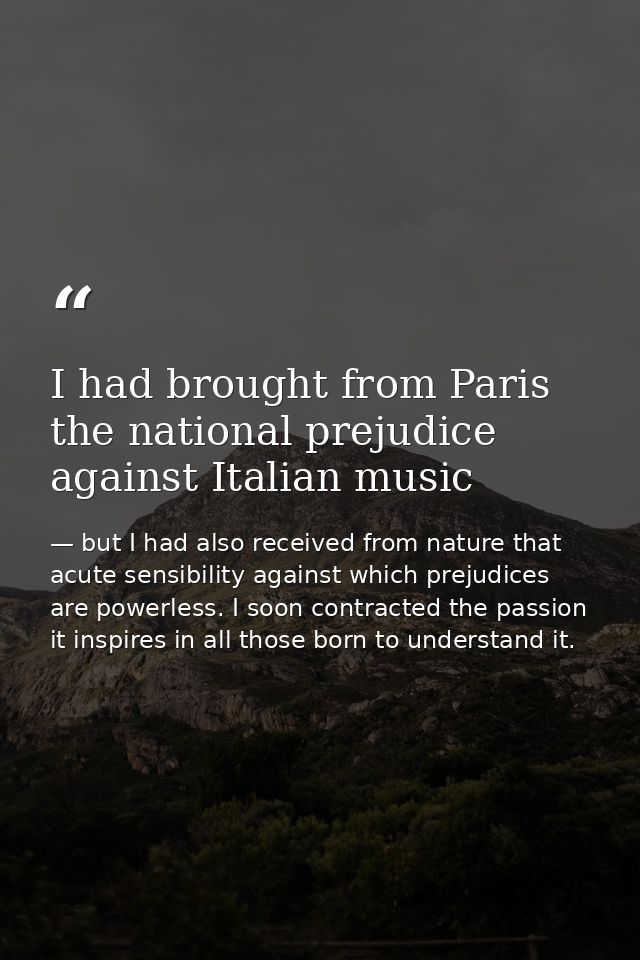 I had brought from Paris the national prejudice against Italian music — but I had also received from nature that acute sensibility against which prejudices are powerless. I soon contracted the passion it inspires in all those born to understand it.