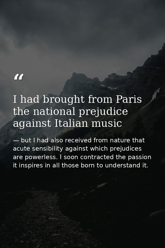 I had brought from Paris the national prejudice against Italian music — but I had also received from nature that acute sensibility against which prejudices are powerless. I soon contracted the passion it inspires in all those born to understand it.