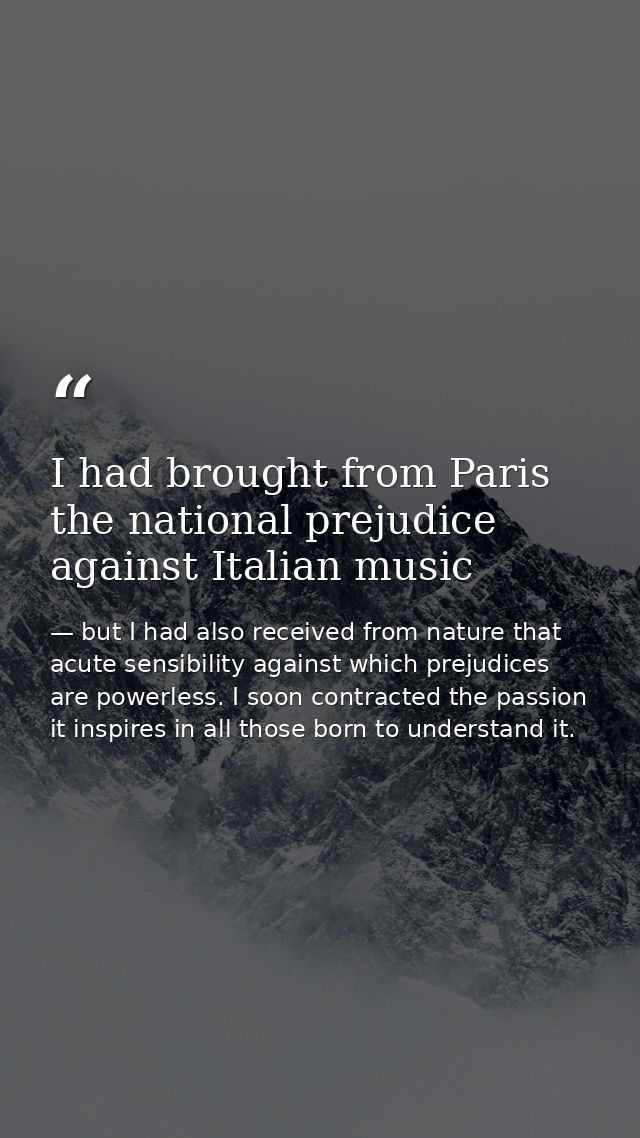 I had brought from Paris the national prejudice against Italian music — but I had also received from nature that acute sensibility against which prejudices are powerless. I soon contracted the passion it inspires in all those born to understand it.