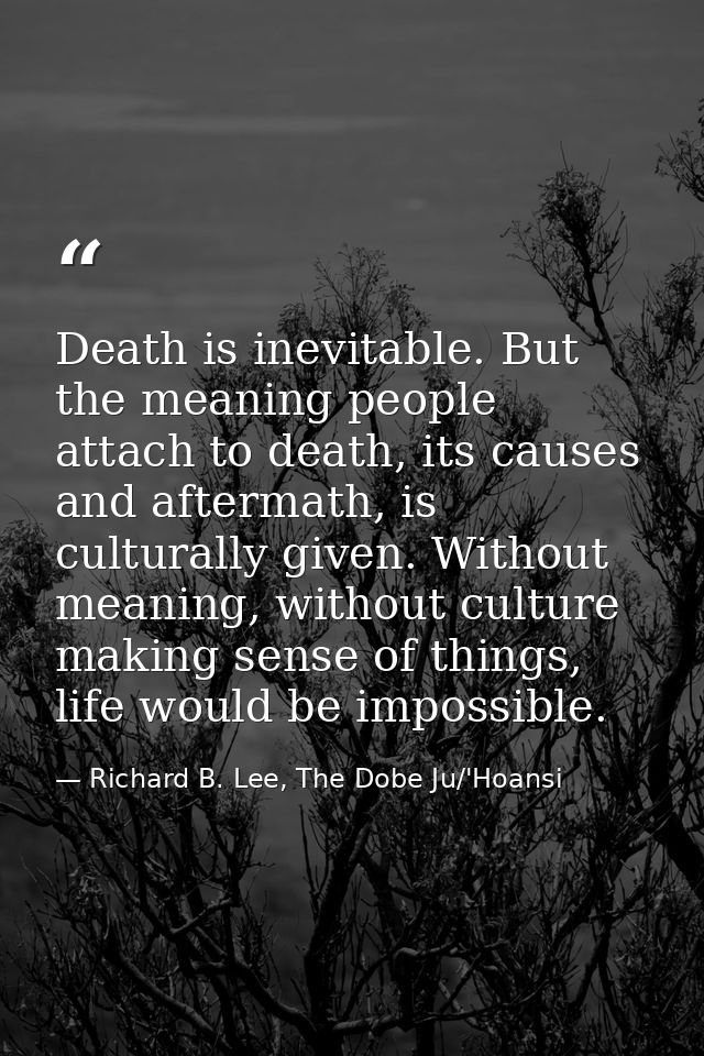 Death is inevitable. But the meaning people attach to death, its causes and aftermath, is culturally given. Without mean — Richard B. Lee, The Dobe Ju/'Hoansi