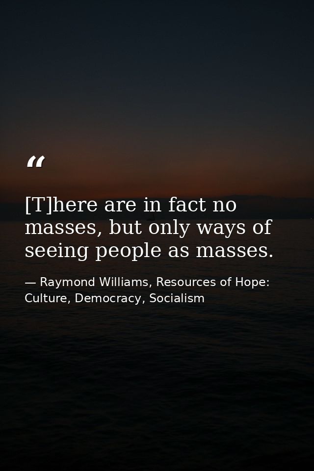 [T]here are in fact no masses, but only ways of seeing people as masses. — Raymond Williams, Resources of Hope: Culture, Democracy, Socialism