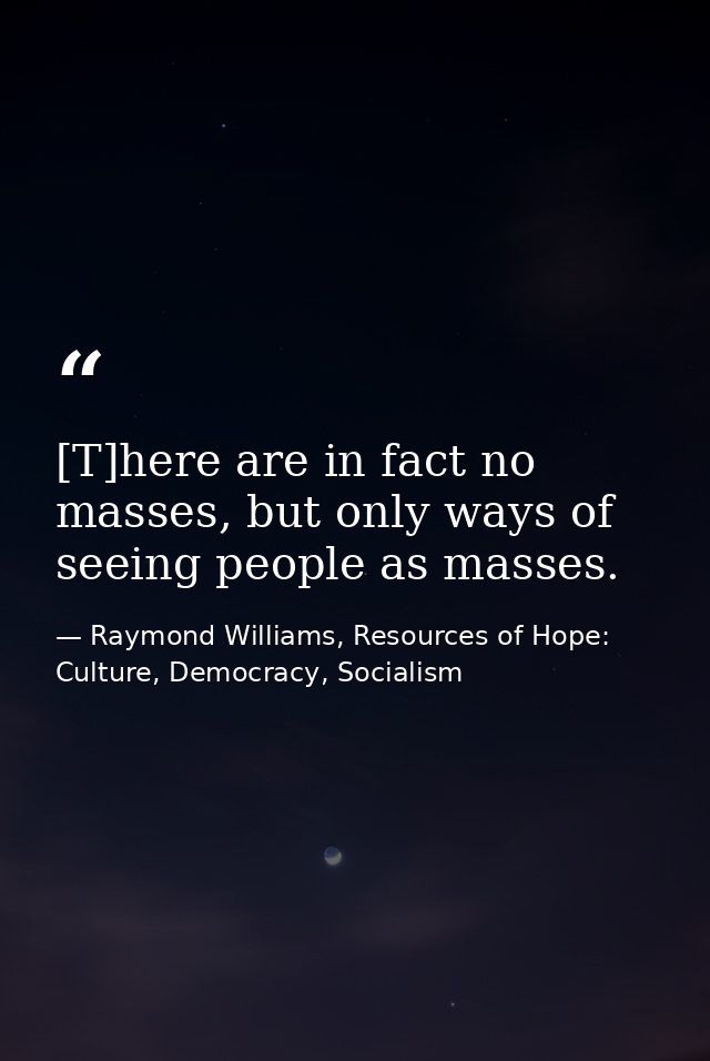 [T]here are in fact no masses, but only ways of seeing people as masses. — Raymond Williams, Resources of Hope: Culture, Democracy, Socialism