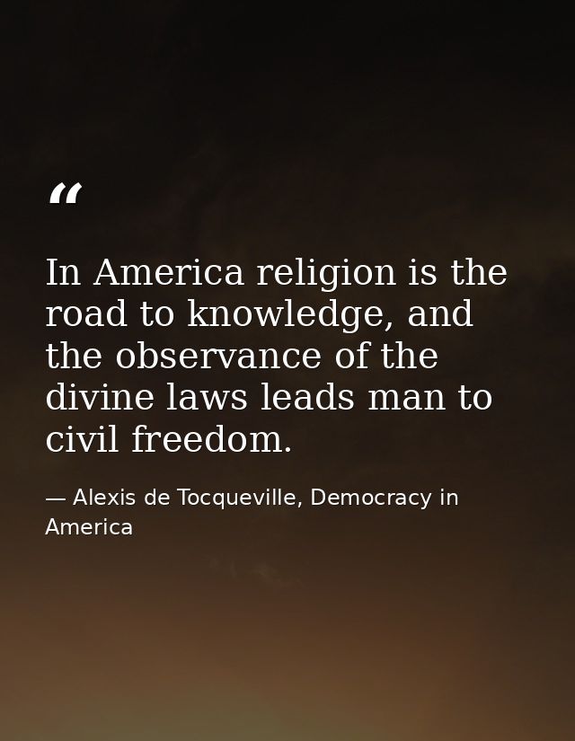 In America religion is the road to knowledge, and the observance of the divine laws leads man to civil freedom. — Alexis de Tocqueville, Democracy in America