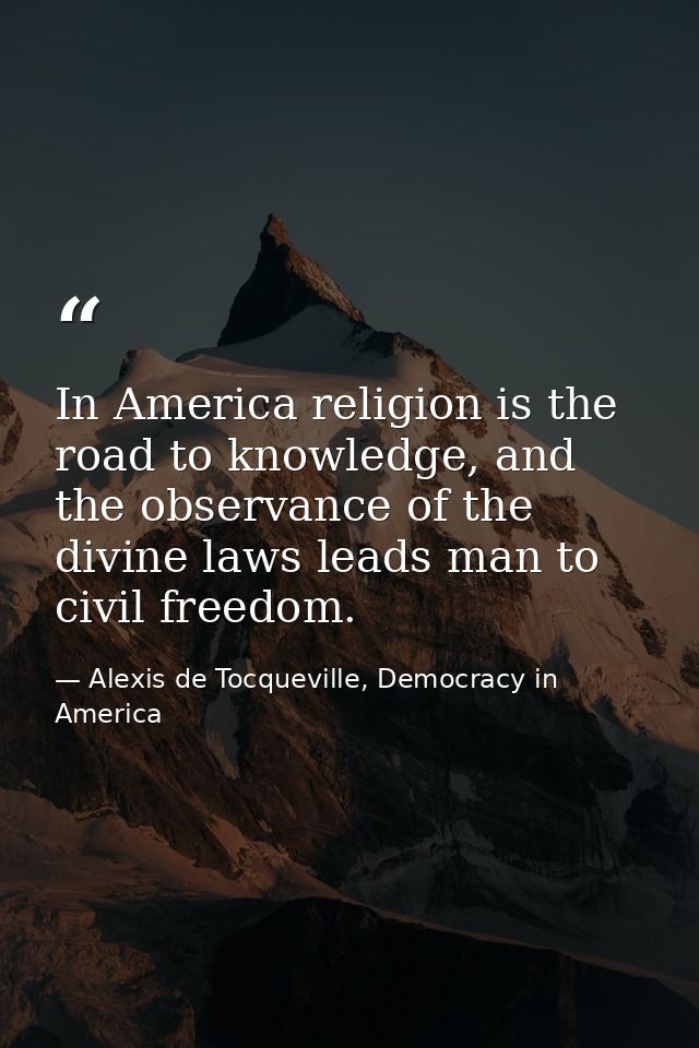 In America religion is the road to knowledge, and the observance of the divine laws leads man to civil freedom. — Alexis de Tocqueville, Democracy in America