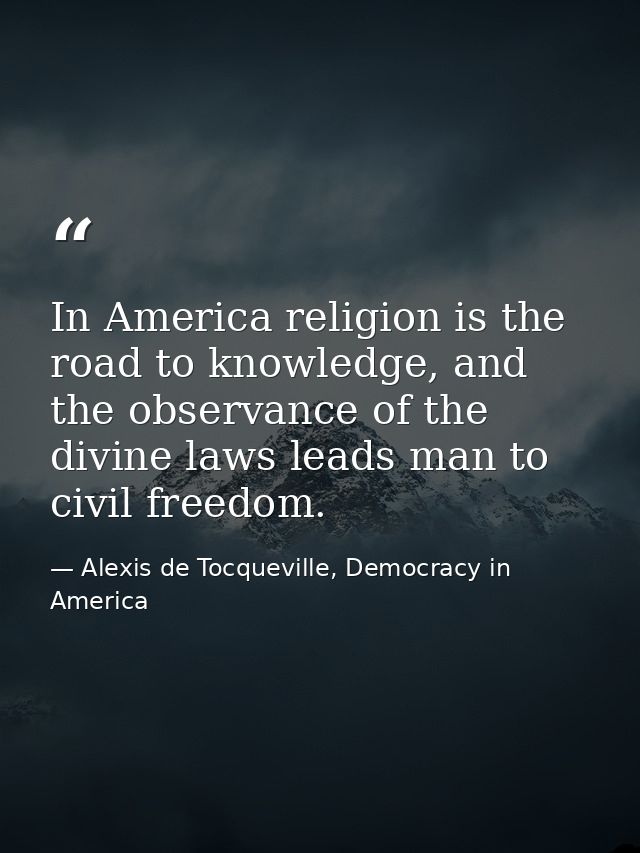 In America religion is the road to knowledge, and the observance of the divine laws leads man to civil freedom. — Alexis de Tocqueville, Democracy in America
