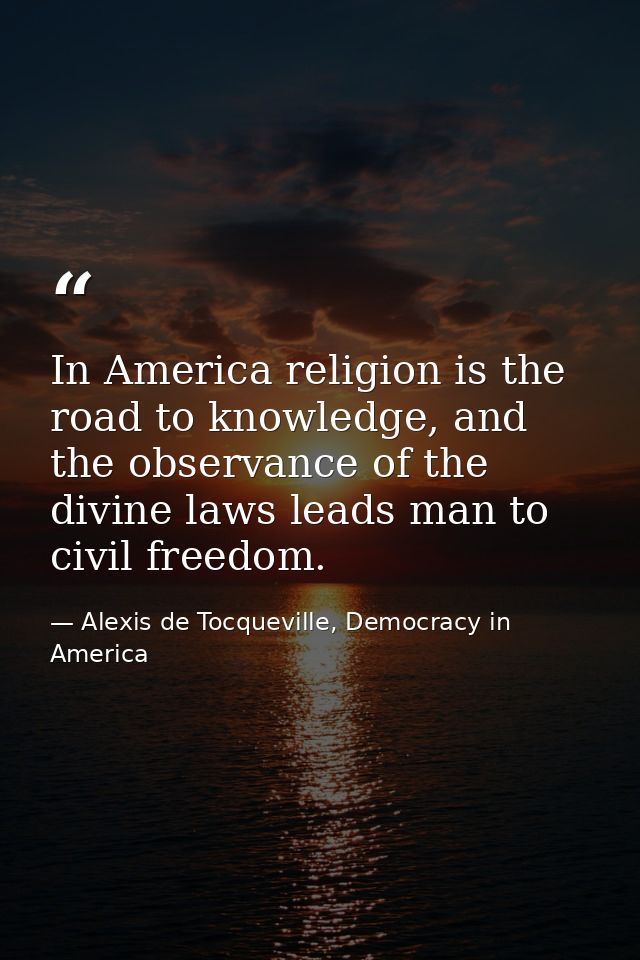 In America religion is the road to knowledge, and the observance of the divine laws leads man to civil freedom. — Alexis de Tocqueville, Democracy in America