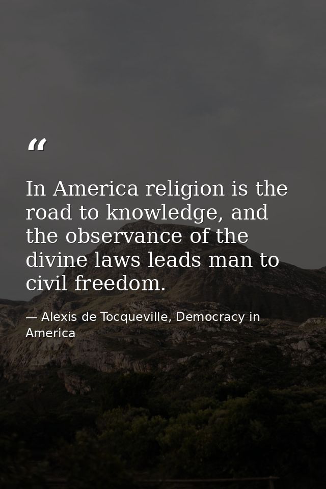 In America religion is the road to knowledge, and the observance of the divine laws leads man to civil freedom. — Alexis de Tocqueville, Democracy in America
