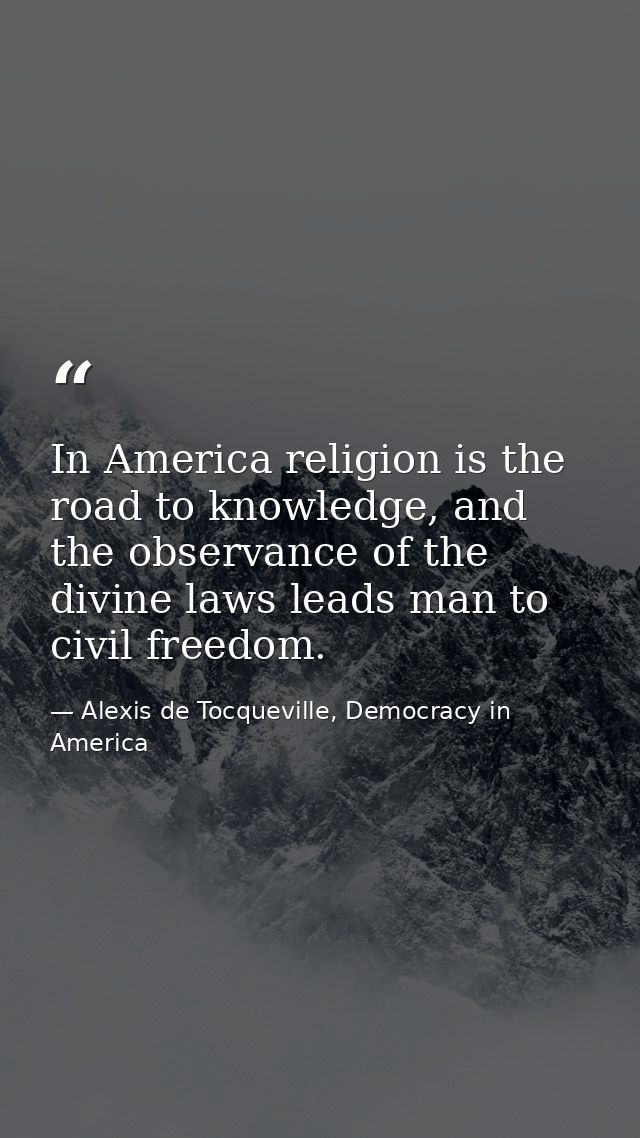 In America religion is the road to knowledge, and the observance of the divine laws leads man to civil freedom. — Alexis de Tocqueville, Democracy in America