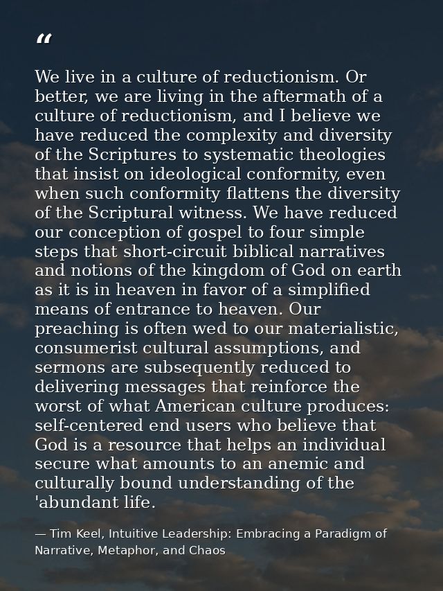 We live in a culture of reductionism. Or better, we are living in the aftermath of a culture of reductionism, and I beli — Tim Keel, Intuitive Leadership: Embracing a Paradigm of Narrative, Metaphor, and Chaos