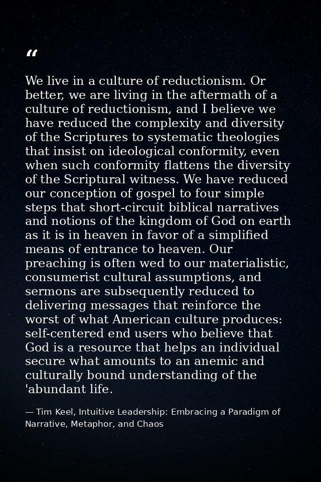 We live in a culture of reductionism. Or better, we are living in the aftermath of a culture of reductionism, and I beli — Tim Keel, Intuitive Leadership: Embracing a Paradigm of Narrative, Metaphor, and Chaos