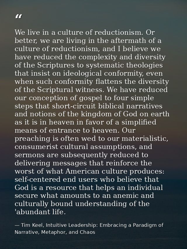 We live in a culture of reductionism. Or better, we are living in the aftermath of a culture of reductionism, and I beli — Tim Keel, Intuitive Leadership: Embracing a Paradigm of Narrative, Metaphor, and Chaos