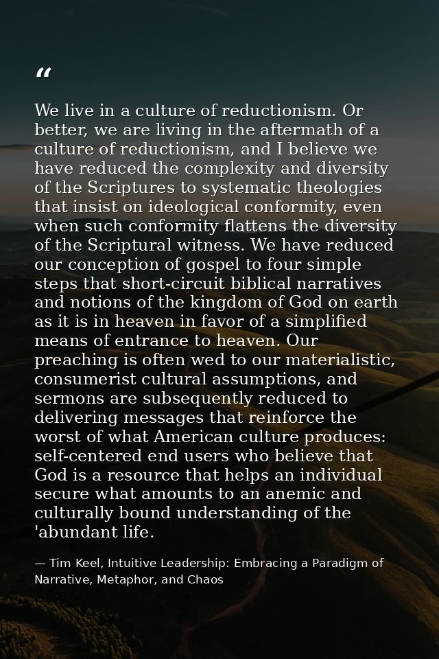 We live in a culture of reductionism. Or better, we are living in the aftermath of a culture of reductionism, and I beli — Tim Keel, Intuitive Leadership: Embracing a Paradigm of Narrative, Metaphor, and Chaos
