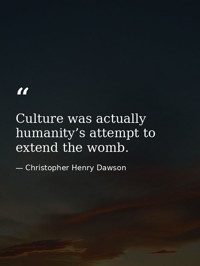 Culture was actually humanity’s attempt to extend the womb. — Christopher Henry Dawson
