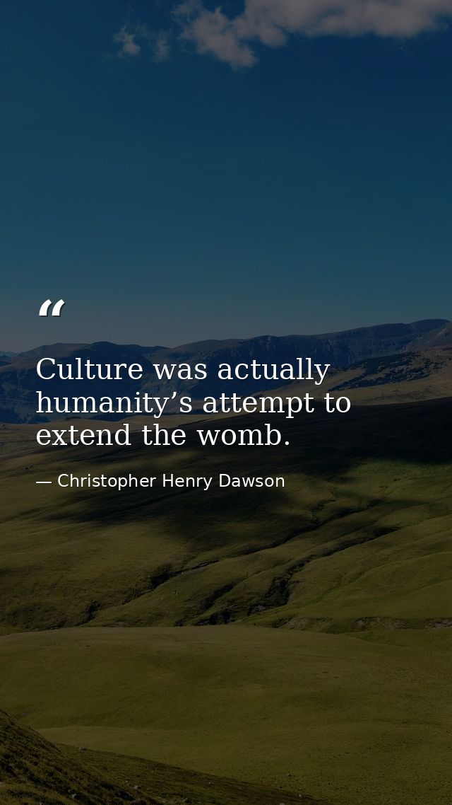Culture was actually humanity’s attempt to extend the womb. — Christopher Henry Dawson