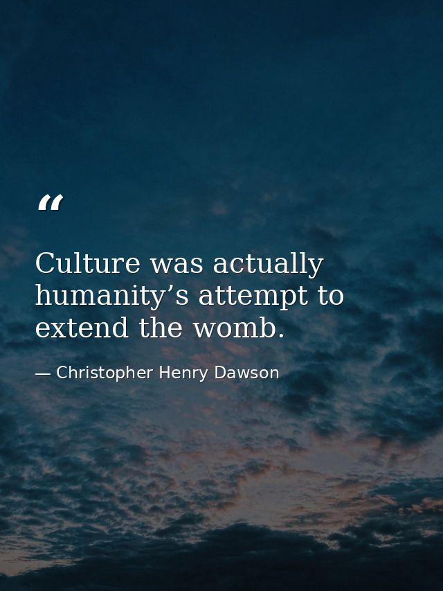 Culture was actually humanity’s attempt to extend the womb. — Christopher Henry Dawson