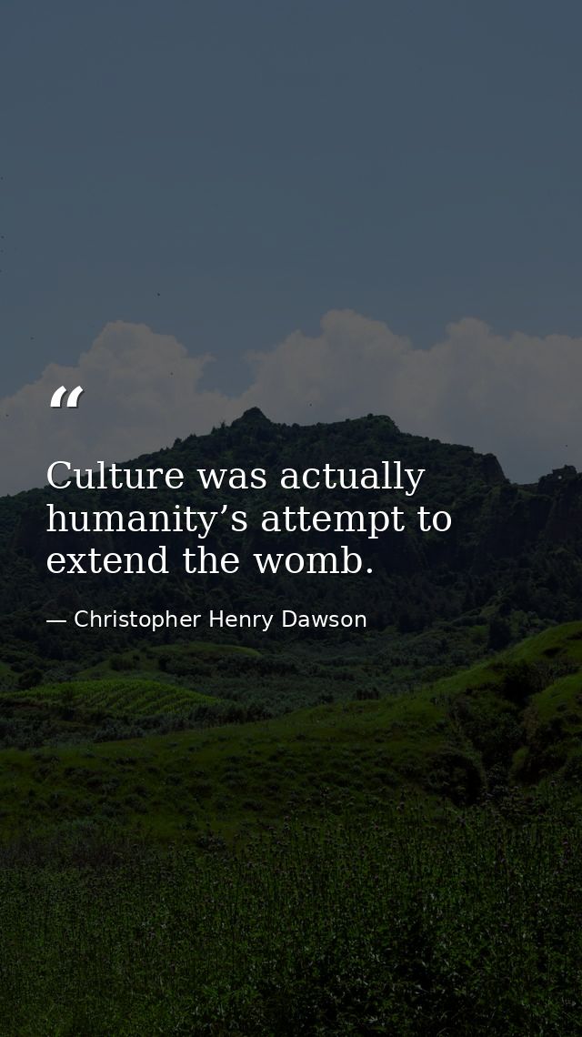 Culture was actually humanity’s attempt to extend the womb. — Christopher Henry Dawson