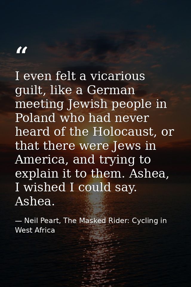 I even felt a vicarious guilt, like a German meeting Jewish people in Poland who had never heard of the Holocaust, or th — Neil Peart, The Masked Rider: Cycling in West Africa
