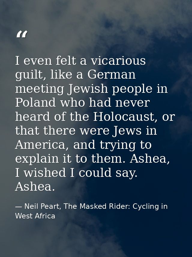 I even felt a vicarious guilt, like a German meeting Jewish people in Poland who had never heard of the Holocaust, or th — Neil Peart, The Masked Rider: Cycling in West Africa