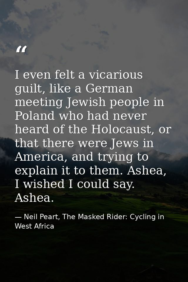 I even felt a vicarious guilt, like a German meeting Jewish people in Poland who had never heard of the Holocaust, or th — Neil Peart, The Masked Rider: Cycling in West Africa