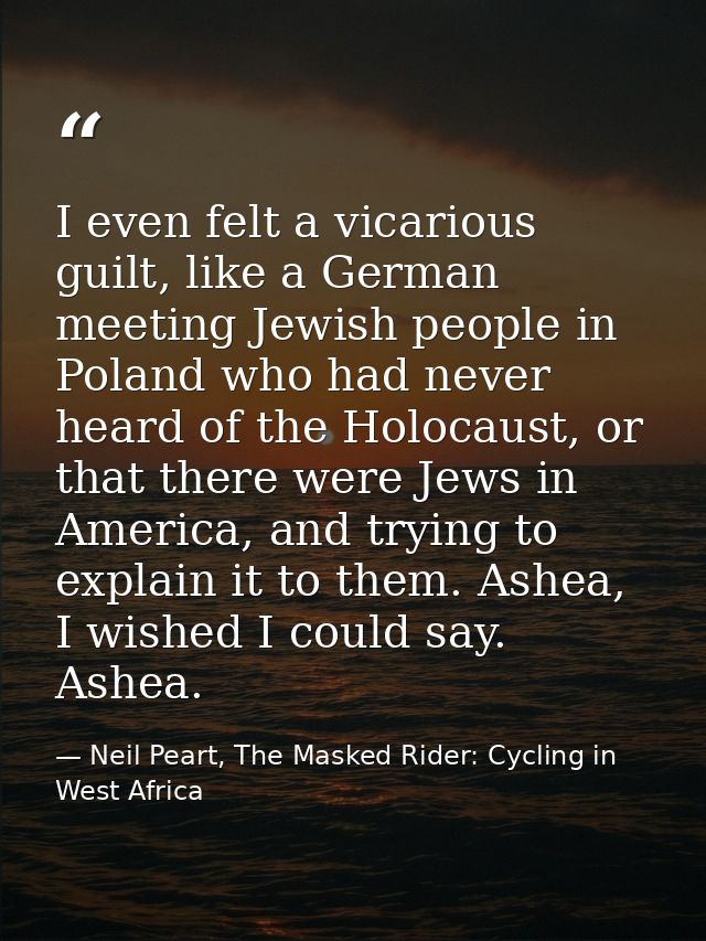 I even felt a vicarious guilt, like a German meeting Jewish people in Poland who had never heard of the Holocaust, or th — Neil Peart, The Masked Rider: Cycling in West Africa