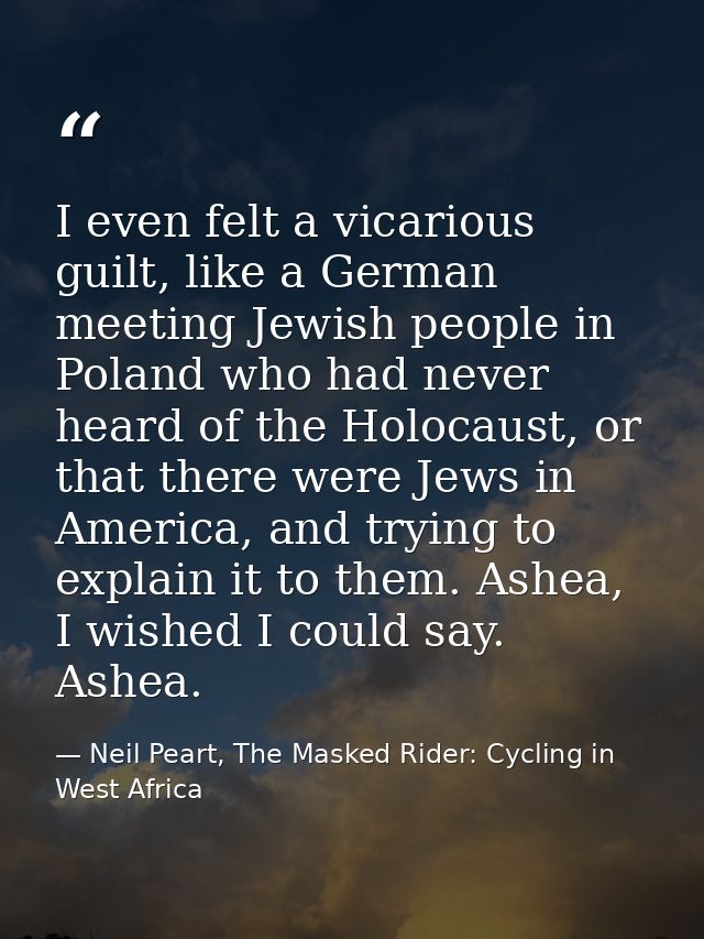 I even felt a vicarious guilt, like a German meeting Jewish people in Poland who had never heard of the Holocaust, or th — Neil Peart, The Masked Rider: Cycling in West Africa