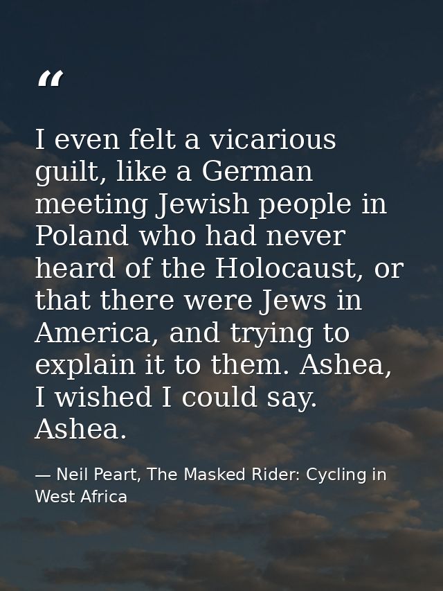 I even felt a vicarious guilt, like a German meeting Jewish people in Poland who had never heard of the Holocaust, or th — Neil Peart, The Masked Rider: Cycling in West Africa