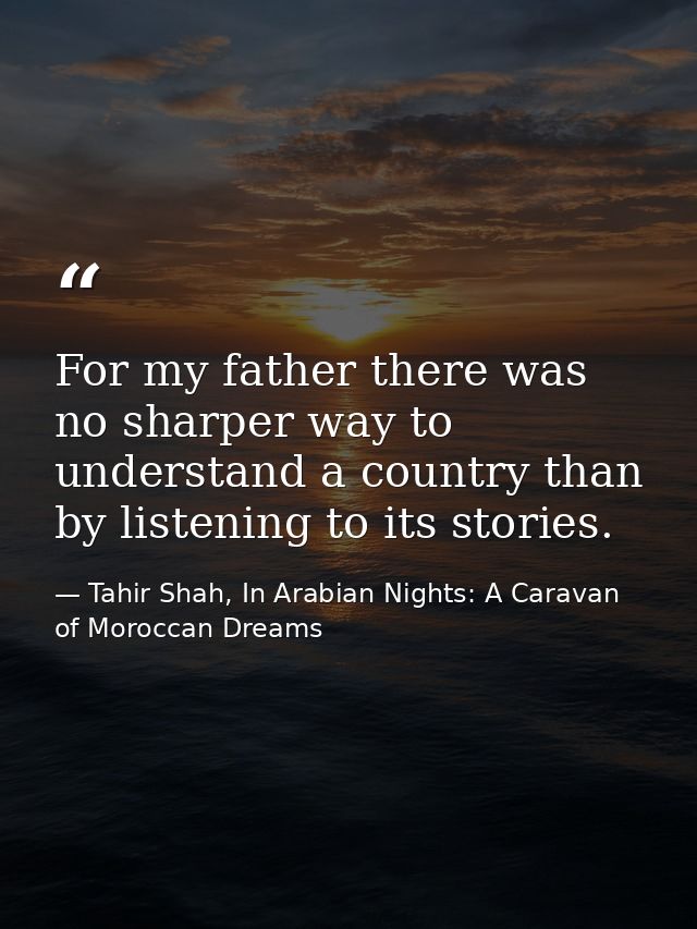 For my father there was no sharper way to understand a country than by listening to its stories. — Tahir Shah, In Arabian Nights: A Caravan of Moroccan Dreams