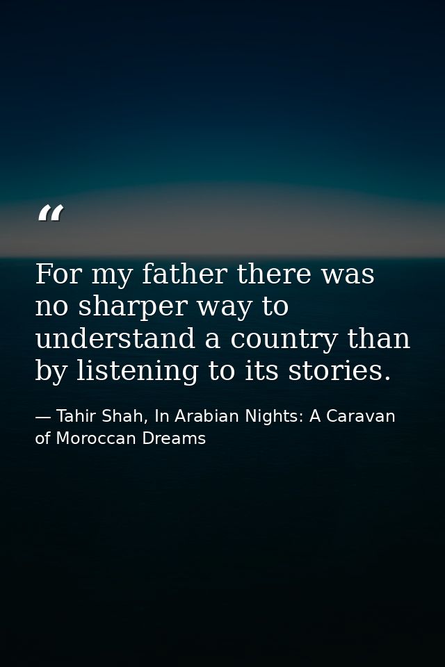 For my father there was no sharper way to understand a country than by listening to its stories. — Tahir Shah, In Arabian Nights: A Caravan of Moroccan Dreams