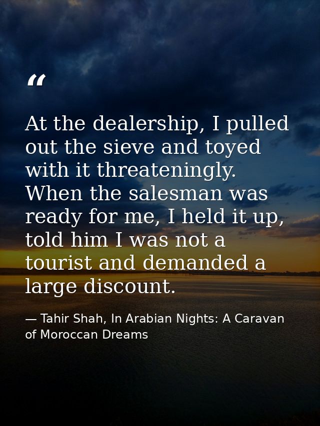 At the dealership, I pulled out the sieve and toyed with it threateningly. When the salesman was ready for me, I held it — Tahir Shah, In Arabian Nights: A Caravan of Moroccan Dreams