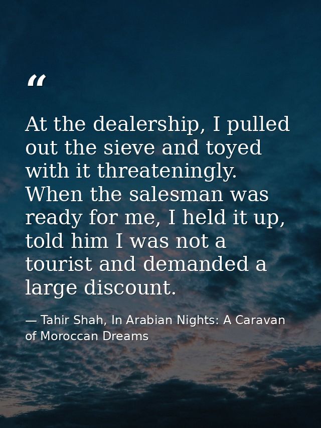 At the dealership, I pulled out the sieve and toyed with it threateningly. When the salesman was ready for me, I held it — Tahir Shah, In Arabian Nights: A Caravan of Moroccan Dreams