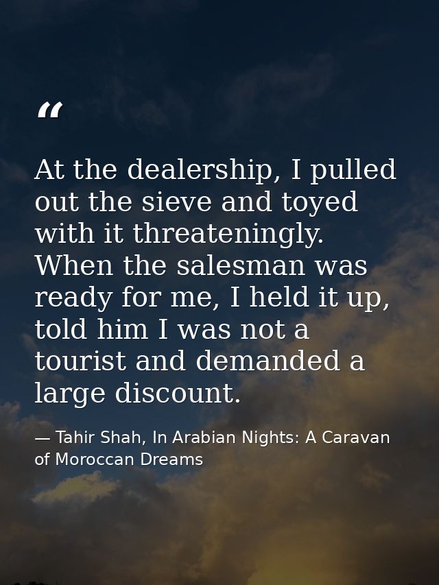 At the dealership, I pulled out the sieve and toyed with it threateningly. When the salesman was ready for me, I held it — Tahir Shah, In Arabian Nights: A Caravan of Moroccan Dreams
