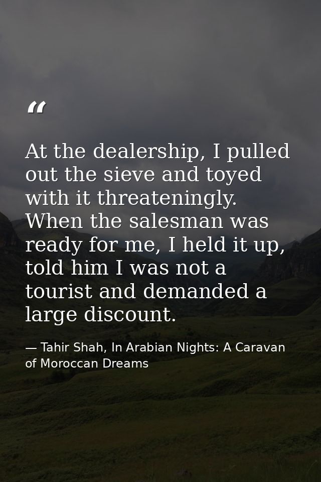 At the dealership, I pulled out the sieve and toyed with it threateningly. When the salesman was ready for me, I held it — Tahir Shah, In Arabian Nights: A Caravan of Moroccan Dreams